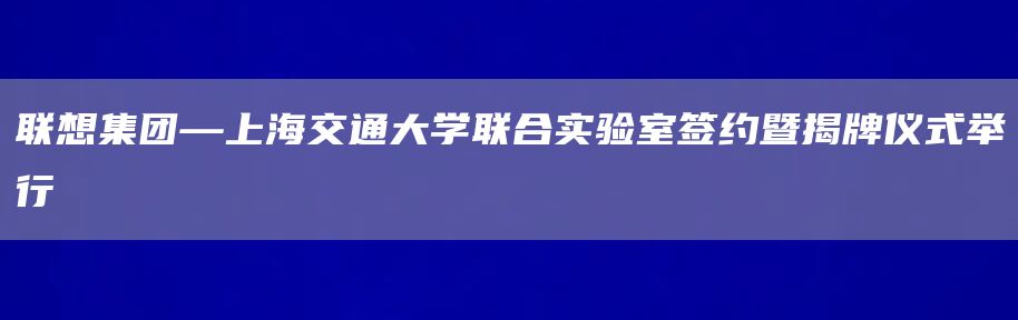 联想集团—上海交通大学联合实验室签约暨揭牌仪式举行