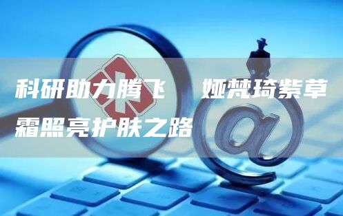 科研助力腾飞  娅梵琦紫草霜照亮护肤之路