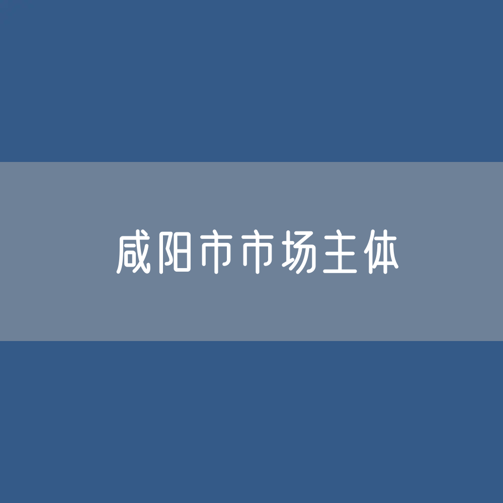 最新咸阳市市场主体登记数据：咸阳市有多少市场主体？