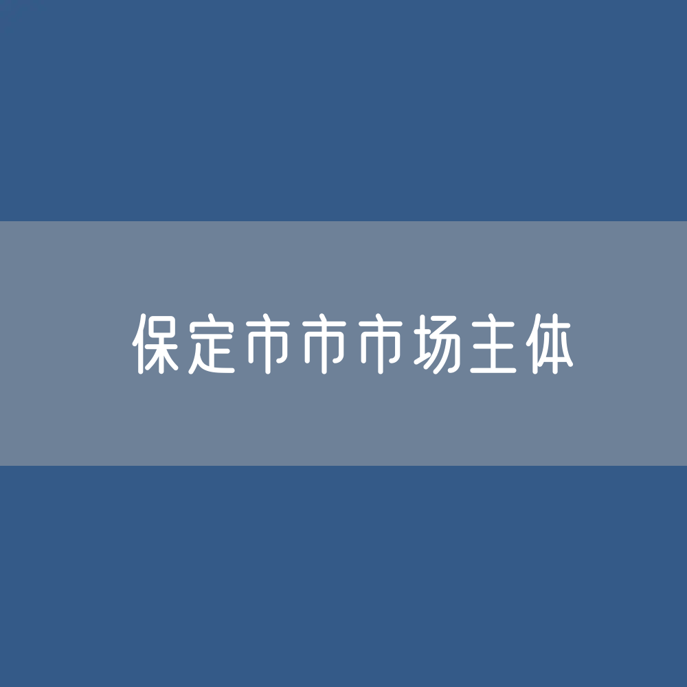 最新保定市市市场主体登记数据：保定市有多少市场主体？