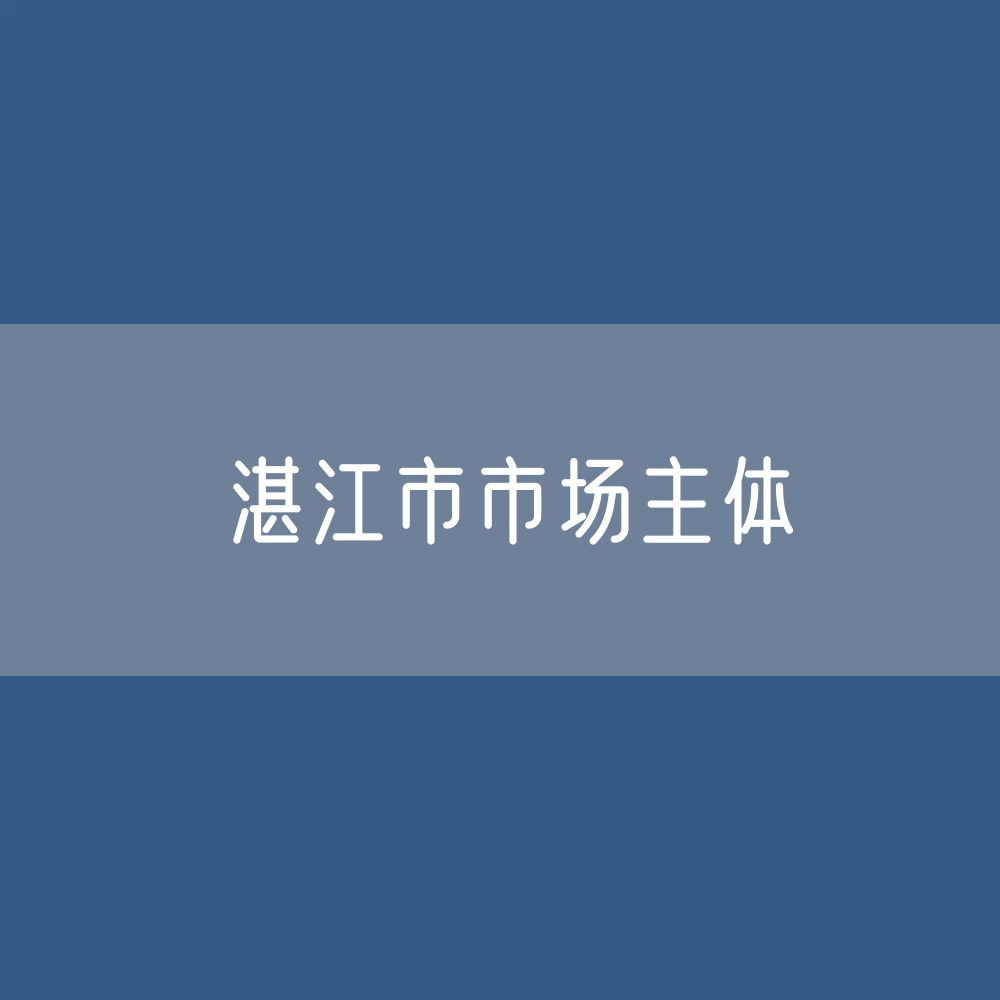 最新湛江市市场主体登记数据：湛江市有多少市场主体？