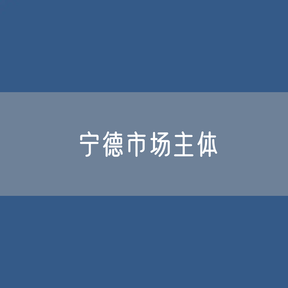 最新宁德市场主体登记数据：宁德市有多少市场主体？