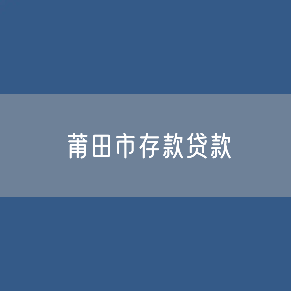 莆田市存款、贷款余额是多少？