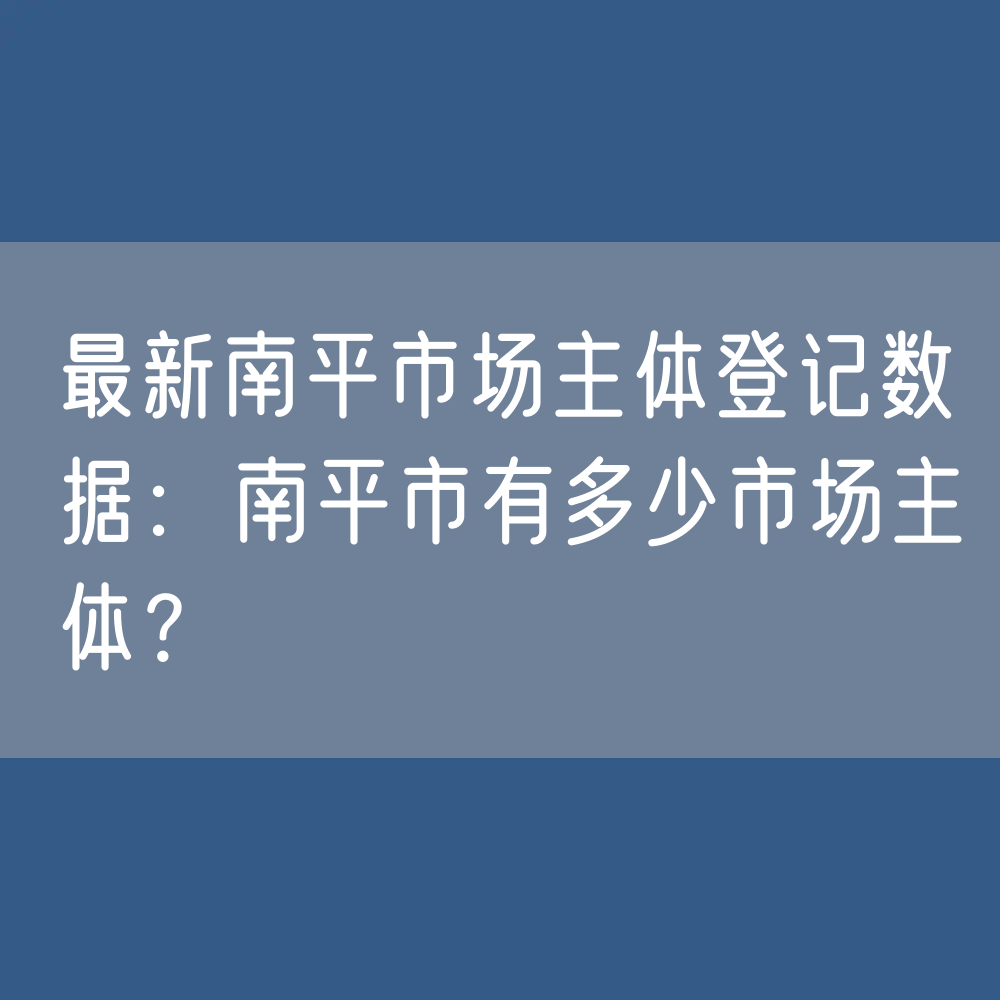 最新南平市场主体登记数据：南平市有多少市场主体？