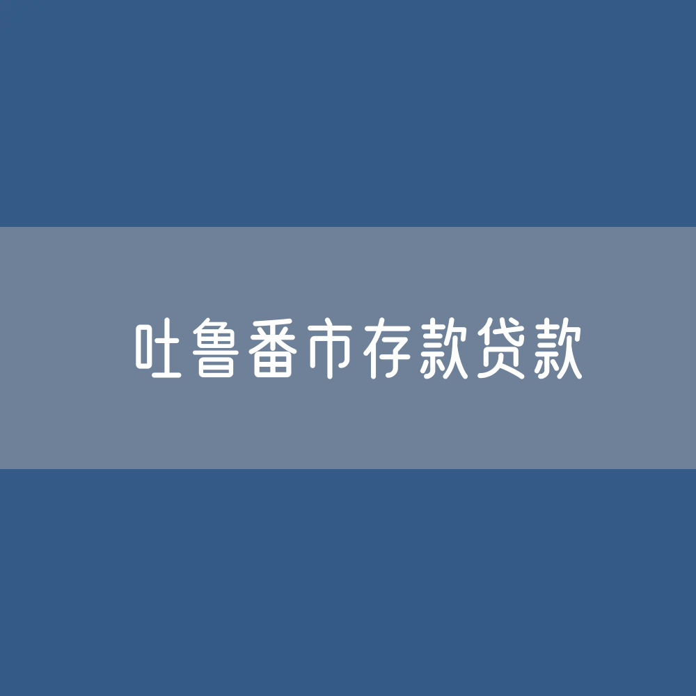 吐鲁番市存款、贷款余额是多少？