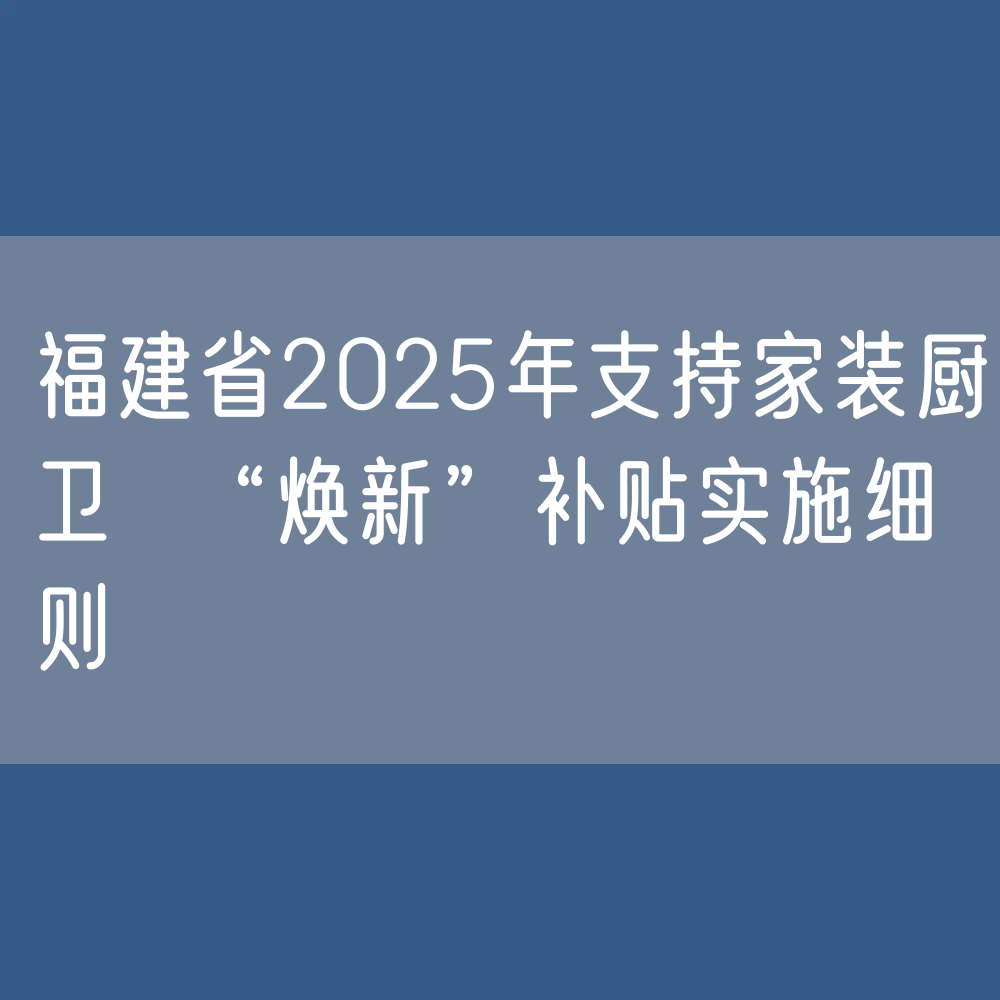 福建省2025年支持家装厨卫  “焕新”补贴实施细则