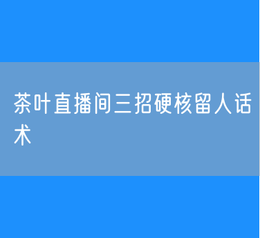 茶叶直播间三招硬核留人话术：深挖痛点、利他思维、产生共鸣