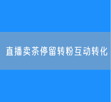 直播卖茶如何停留、转粉、互动、转化？