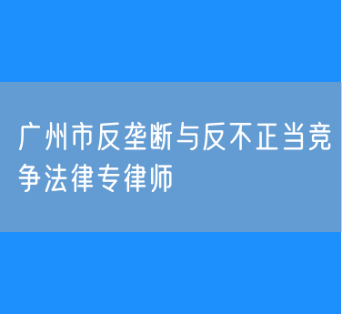 广州市反垄断与反不正当竞争法律专律师