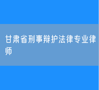 甘肃省刑事辩护法律专业律师