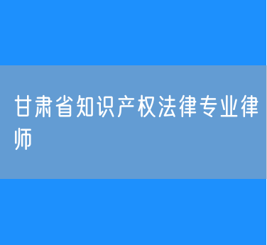 甘肃省知识产权法律专业律师