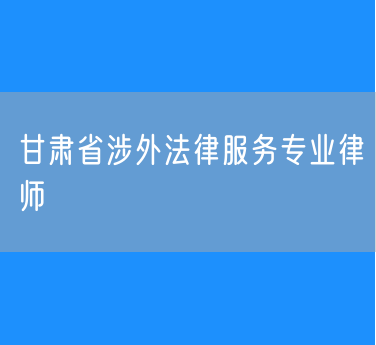 甘肃省涉外法律服务专业律师