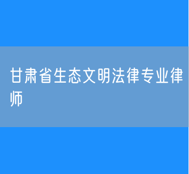 甘肃省生态文明法律专业律师