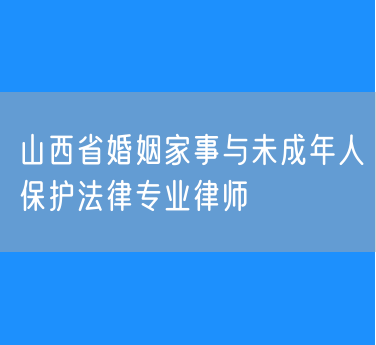 山西省婚姻家事与未成年人保护法律专业律师
