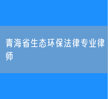 青海省生态环保法律专业律师