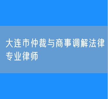 大连市仲裁与商事调解法律专业律师