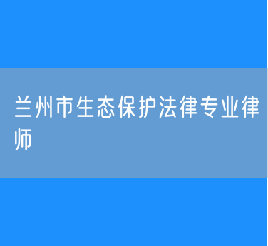 兰州市生态保护法律专业律师