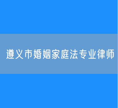 遵义市婚姻家庭法专业律师