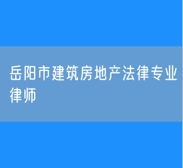 岳阳市知名的建筑房地产法律专业律师