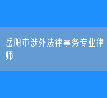 岳阳市知名的涉外法律事务专业律师
