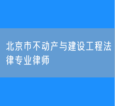 北京市知名的不动产与建设工程法律专业律师（东城区）