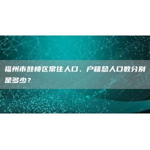 福州市鼓楼区常住人口、户籍总人口数分别是多少？