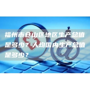 福州市仓山区地区生产总值是多少？人均国内生产总值是多少？