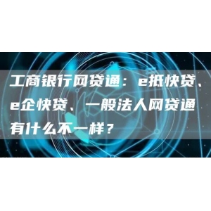 工商银行网贷通：e抵快贷、e企快贷、一般法人网贷通有什么不一样？