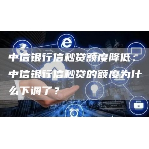 中信银行信秒贷额度降低：中信银行信秒贷的额度为什么下调了？