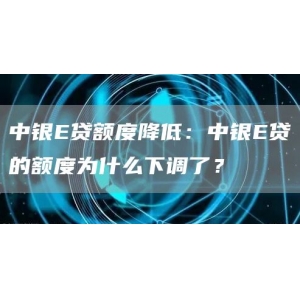 中银E贷额度降低：中银E贷的额度为什么下调了？