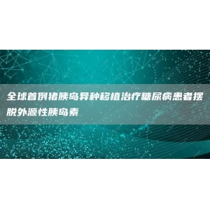 全球首例猪胰岛异种移植治疗糖尿病患者摆脱外源性胰岛素