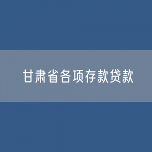 甘肃省各项存款、贷款余额有多少？