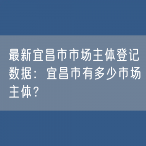 最新宜昌市市场主体登记数据：宜昌市有多少市场主体？