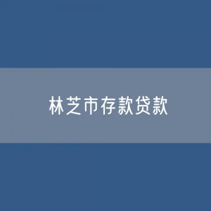 林芝市存款、贷款余额是多少？