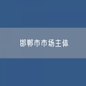 最新邯郸市市场主体登记数据：邯郸市有多少市场主体？