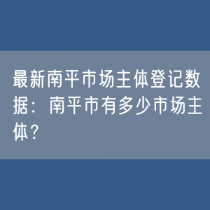 最新南平市场主体登记数据：南平市有多少市场主体？