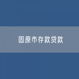 固原市存款、贷款余额是多少？