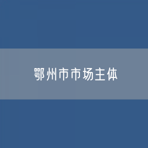 最新鄂州市市场主体登记数据：鄂州市有多少市场主体？