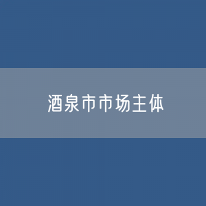 最新酒泉市市场主体登记数据：酒泉市有多少市场主体？