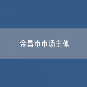 最新金昌市市场主体登记数据：金昌市有多少市场主体？