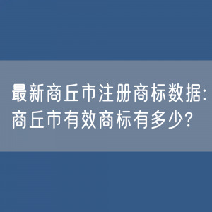 最新商丘市注册商标数据:商丘市有效商标有多少?