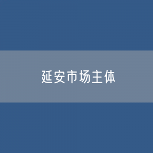 最新延安市场主体登记数据：延安市有多少市场主体？