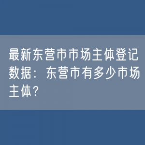 最新东营市市场主体登记数据：东营市有多少市场主体？