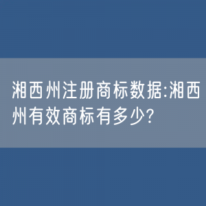 湘西州注册商标数据:湘西州有效商标有多少?