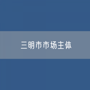 最新三明市市场主体登记数据：三明市有多少市场主体？