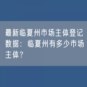 最新临夏州市场主体登记数据：临夏州有多少市场主体？