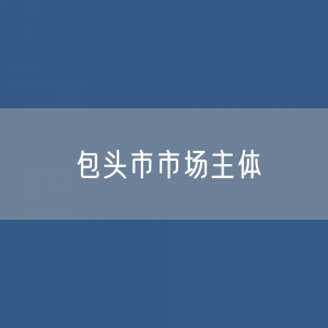 最新包头市市场主体登记数据：包头市有多少市场主体？