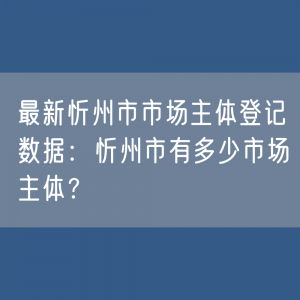 最新忻州市市场主体登记数据：忻州市有多少市场主体？