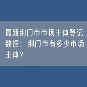 最新荆门市市场主体登记数据：荆门市有多少市场主体？