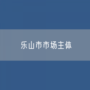 最新乐山市市场主体登记数据：乐山市有多少市场主体？